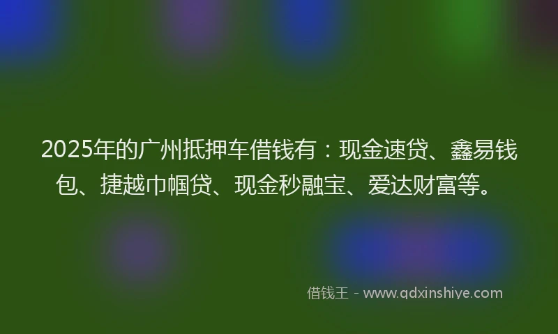 2025年的广州抵押车借钱有：现金速贷、鑫易钱包、捷越巾帼贷、现金秒融宝、爱达财富等。