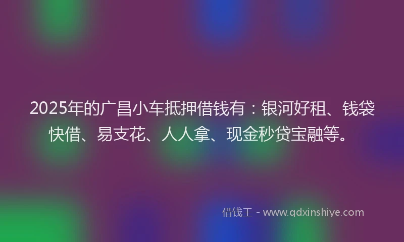 2025年的广昌小车抵押借钱有：银河好租、钱袋快借、易支花、人人拿、现金秒贷宝融等。