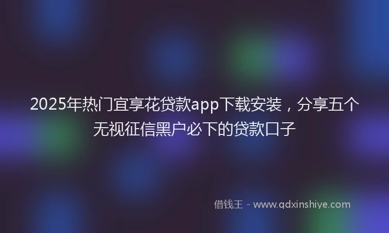 2025年热门宜享花贷款app下载安装，分享五个无视征信黑户必下的贷款口子