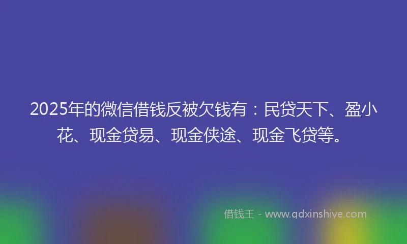 2025年的微信借钱反被欠钱有：民贷天下、盈小花、现金贷易、现金侠途、现金飞贷等。