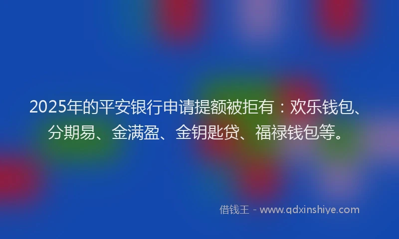 2025年的平安银行申请提额被拒有：欢乐钱包、分期易、金满盈、金钥匙贷、福禄钱包等。