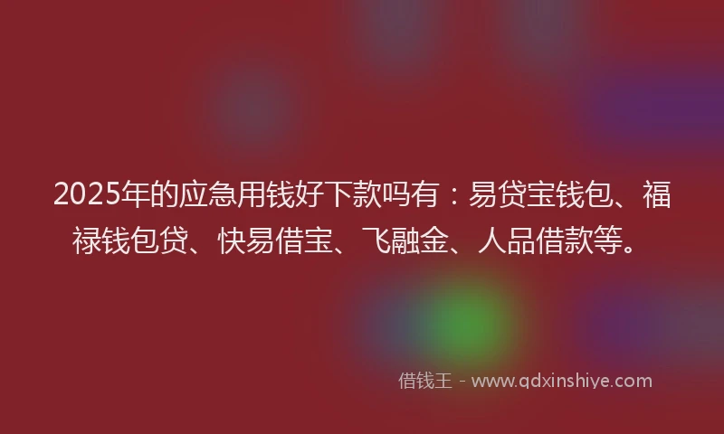 2025年的应急用钱好下款吗有：易贷宝钱包、福禄钱包贷、快易借宝、飞融金、人品借款等。