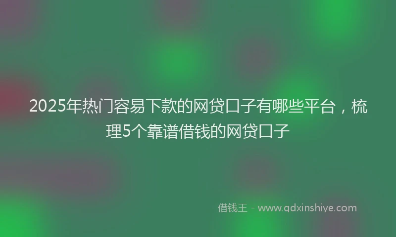 2025年热门容易下款的网贷口子有哪些平台，梳理5个靠谱借钱的网贷口子