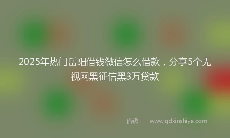 2025年热门岳阳借钱微信怎么借款，分享5个无视网黑征信黑3万贷款