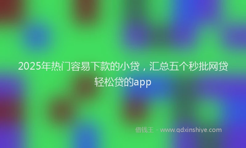 2025年热门容易下款的小贷，汇总五个秒批网贷轻松贷的app