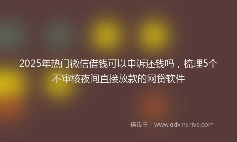 2025年热门微信借钱可以申诉还钱吗，梳理5个不审核夜间直接放款的网贷软件