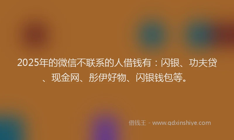 2025年的微信不联系的人借钱有：闪银、功夫贷、现金网、彤伊好物、闪银钱包等。