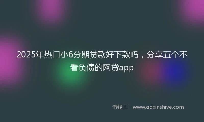 2025年热门小6分期贷款好下款吗，分享五个不看负债的网贷app