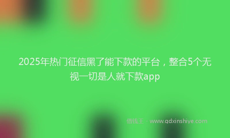2025年热门征信黑了能下款的平台，整合5个无视一切是人就下款app