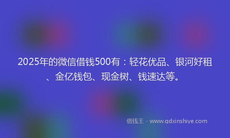 2025年的微信借钱500有：轻花优品、银河好租、金亿钱包、现金树、钱速达等。