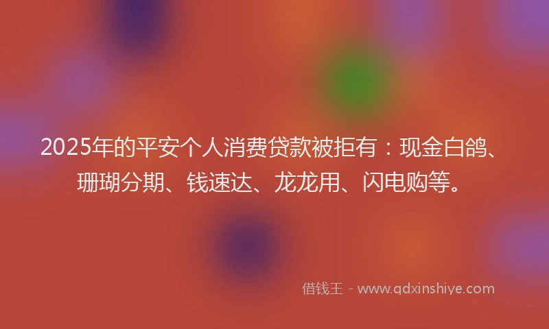 2025年的平安个人消费贷款被拒有：现金白鸽、珊瑚分期、钱速达、龙龙用、闪电购等。