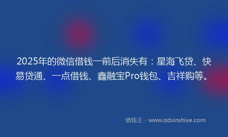 2025年的微信借钱一前后消失有：星海飞贷、快易贷通、一点借钱、鑫融宝Pro钱包、吉祥购等。