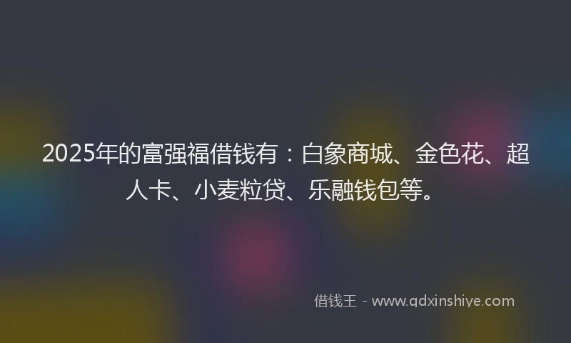 2025年的富强福借钱有：白象商城、金色花、超人卡、小麦粒贷、乐融钱包等。