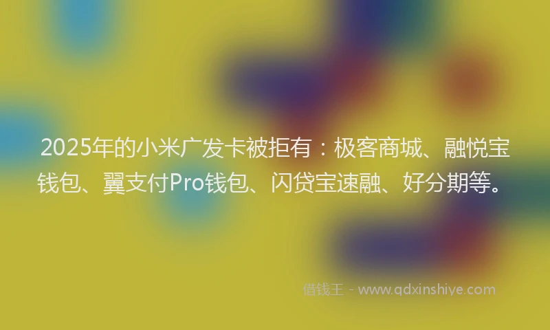 2025年的小米广发卡被拒有：极客商城、融悦宝钱包、翼支付Pro钱包、闪贷宝速融、好分期等。