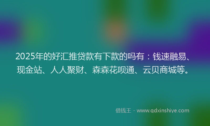 2025年的好汇推贷款有下款的吗有：钱速融易、现金站、人人聚财、森森花呗通、云贝商城等。