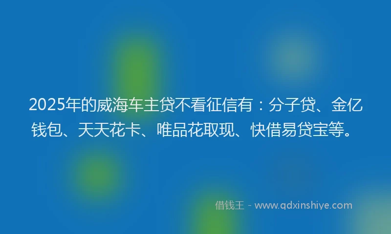 2025年的威海车主贷不看征信有：分子贷、金亿钱包、天天花卡、唯品花取现、快借易贷宝等。