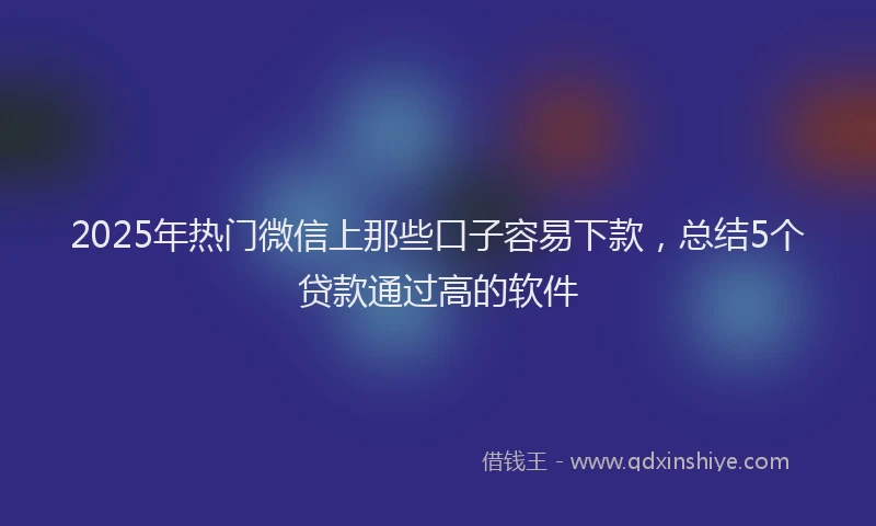 2025年热门微信上那些口子容易下款，总结5个贷款通过高的软件
