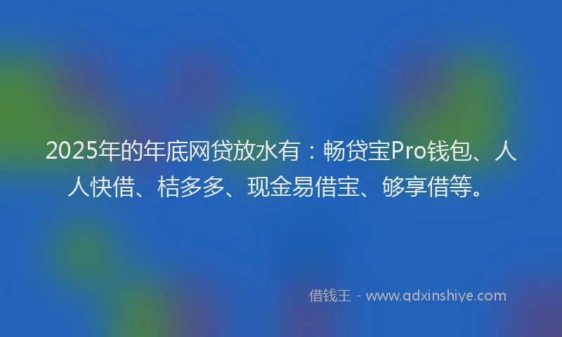 2025年的年底网贷放水有：畅贷宝Pro钱包、人人快借、桔多多、现金易借宝、够享借等。