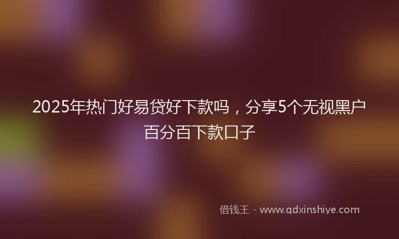 2025年热门好易贷好下款吗，分享5个无视黑户百分百下款口子