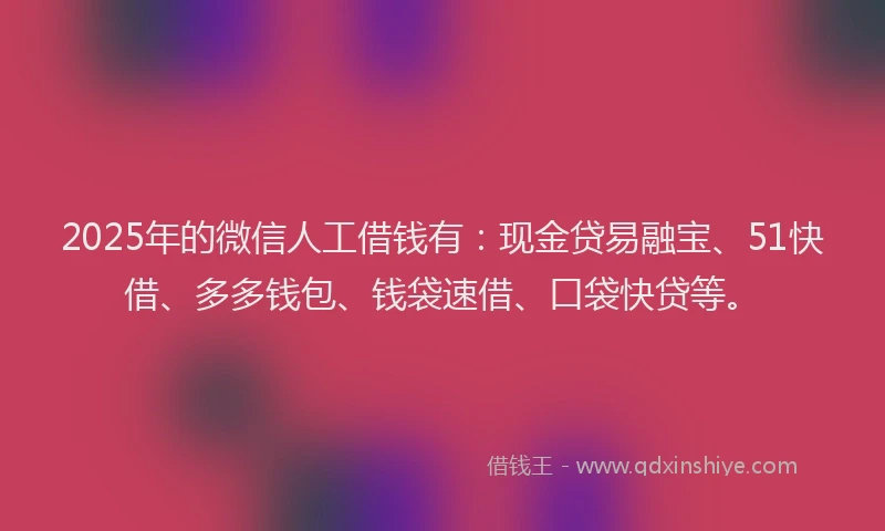 2025年的微信人工借钱有：现金贷易融宝、51快借、多多钱包、钱袋速借、口袋快贷等。