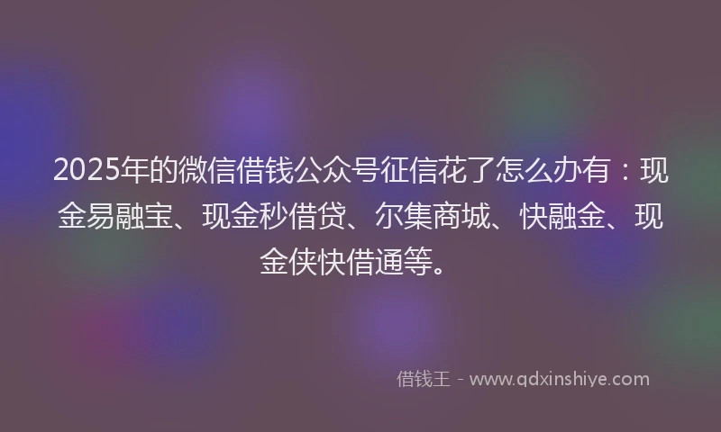 2025年的微信借钱公众号征信花了怎么办有：现金易融宝、现金秒借贷、尔集商城、快融金、现金侠快借通等。