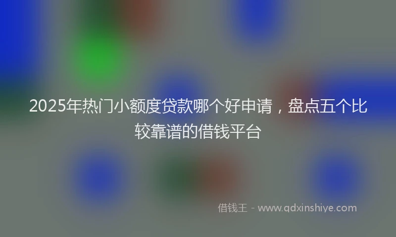 2025年热门小额度贷款哪个好申请，盘点五个比较靠谱的借钱平台
