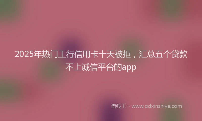 2025年热门工行信用卡十天被拒，汇总五个贷款不上诚信平台的app