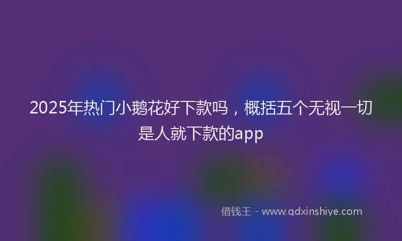 2025年热门小鹅花好下款吗，概括五个无视一切是人就下款的app