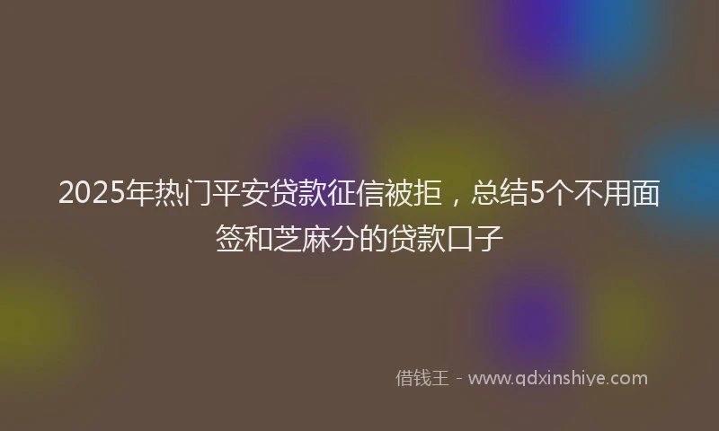 2025年热门平安贷款征信被拒，总结5个不用面签和芝麻分的贷款口子