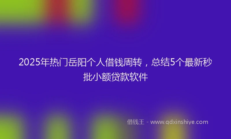 2025年热门岳阳个人借钱周转，总结5个最新秒批小额贷款软件