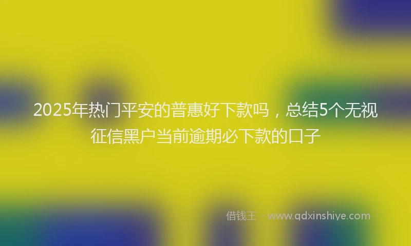2025年热门平安的普惠好下款吗，总结5个无视征信黑户当前逾期必下款的口子