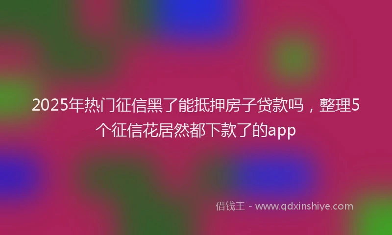 2025年热门征信黑了能抵押房子贷款吗，整理5个征信花居然都下款了的app