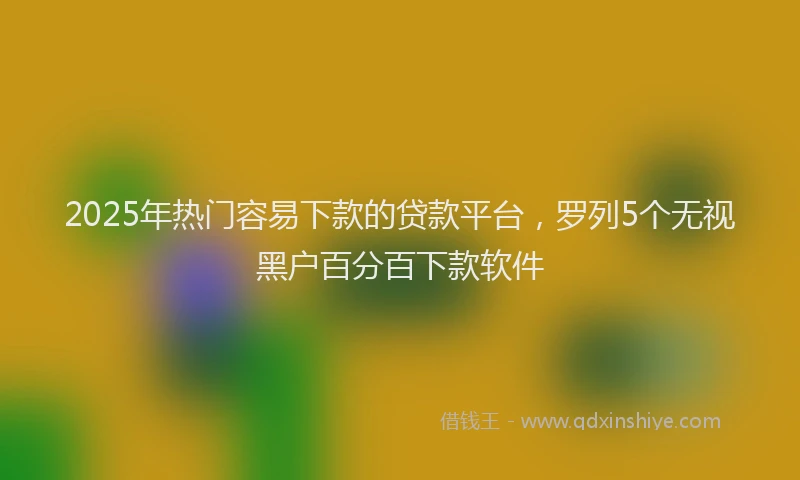 2025年热门容易下款的贷款平台，罗列5个无视黑户百分百下款软件