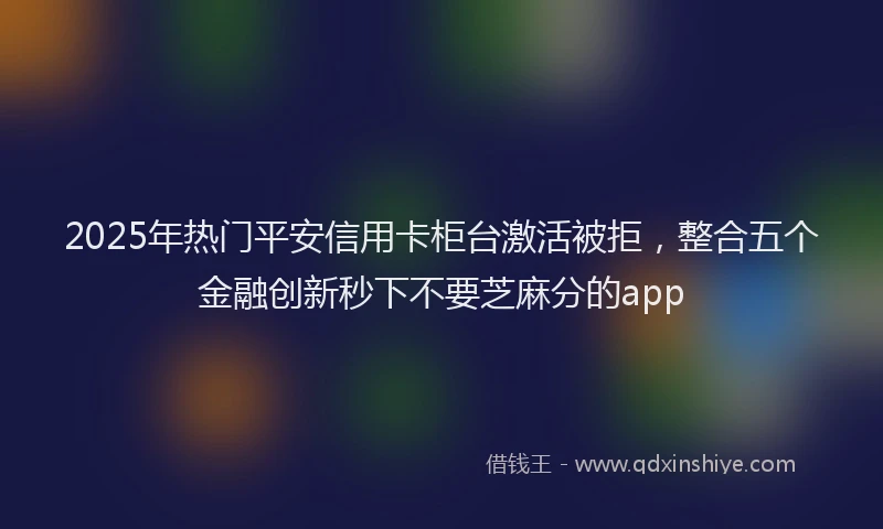 2025年热门平安信用卡柜台激活被拒，整合五个金融创新秒下不要芝麻分的app