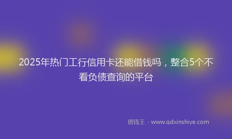 2025年热门工行信用卡还能借钱吗，整合5个不看负债查询的平台