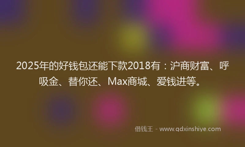 2025年的好钱包还能下款2018有：沪商财富、呼吸金、替你还、Max商城、爱钱进等。