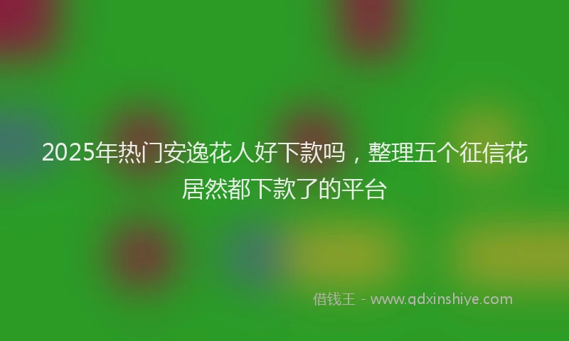 2025年热门安逸花人好下款吗，整理五个征信花居然都下款了的平台