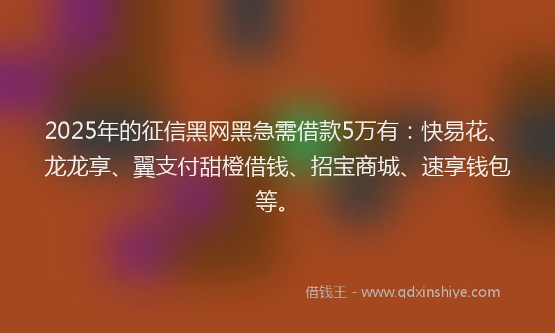 2025年的征信黑网黑急需借款5万有：快易花、龙龙享、翼支付甜橙借钱、招宝商城、速享钱包等。
