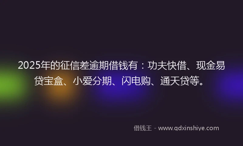 2025年的征信差逾期借钱有：功夫快借、现金易贷宝盒、小爱分期、闪电购、通天贷等。