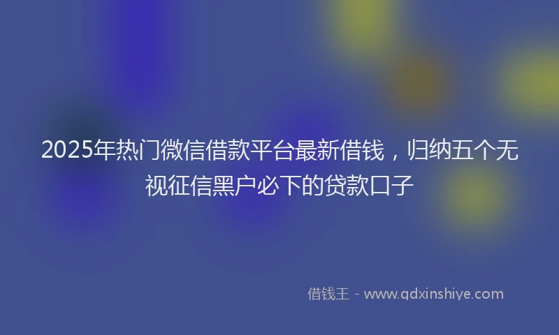 2025年热门微信借款平台最新借钱，归纳五个无视征信黑户必下的贷款口子