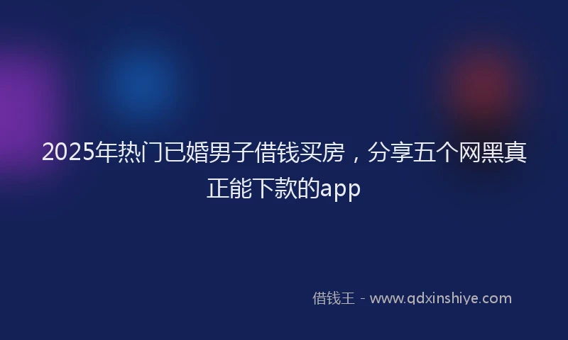 2025年热门已婚男子借钱买房，分享五个网黑真正能下款的app