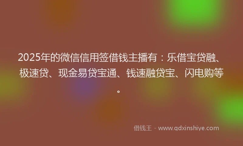 2025年的微信信用签借钱主播有：乐借宝贷融、极速贷、现金易贷宝通、钱速融贷宝、闪电购等。