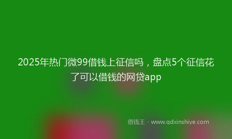 2025年热门微99借钱上征信吗，盘点5个征信花了可以借钱的网贷app