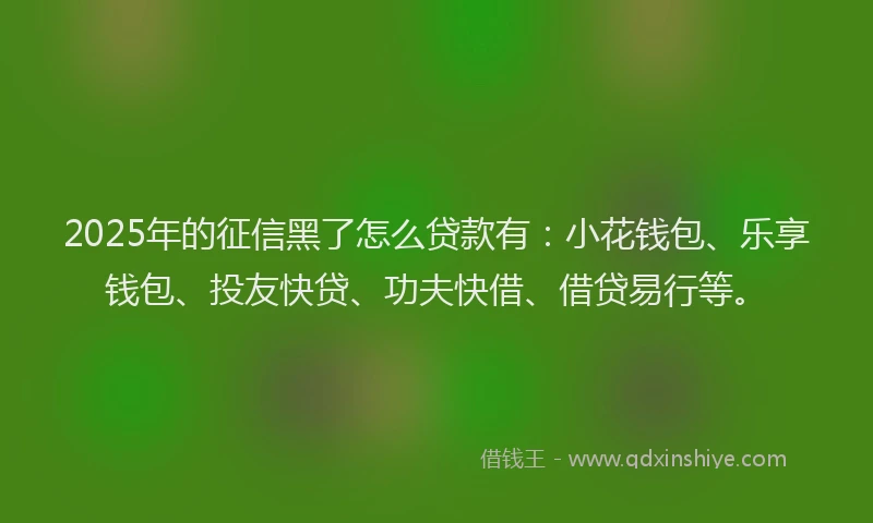 2025年的征信黑了怎么贷款有：小花钱包、乐享钱包、投友快贷、功夫快借、借贷易行等。