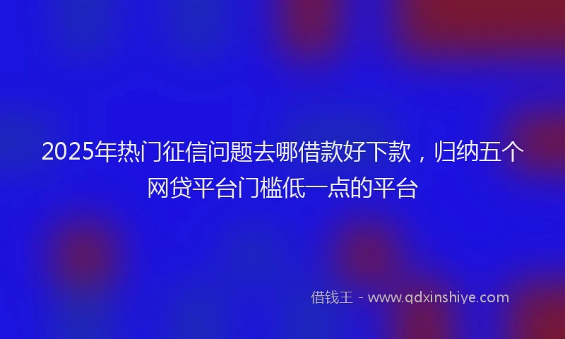 2025年热门征信问题去哪借款好下款，归纳五个网贷平台门槛低一点的平台