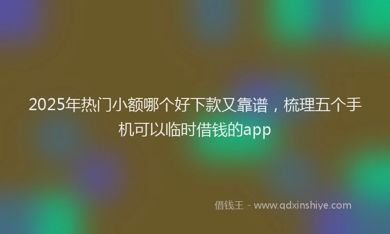 2025年热门小额哪个好下款又靠谱，梳理五个手机可以临时借钱的app