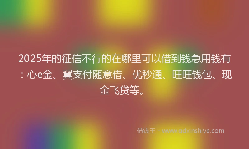2025年的征信不行的在哪里可以借到钱急用钱有：心e金、翼支付随意借、优秒通、旺旺钱包、现金飞贷等。