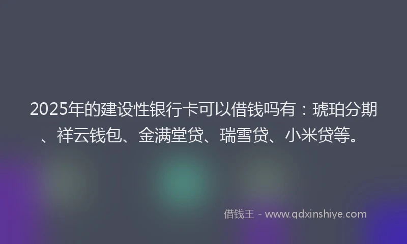 2025年的建设性银行卡可以借钱吗有：琥珀分期、祥云钱包、金满堂贷、瑞雪贷、小米贷等。
