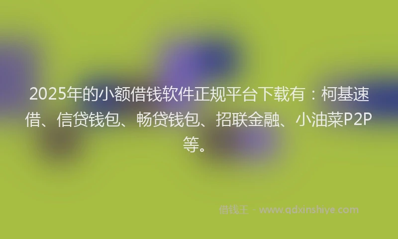 2025年的小额借钱软件正规平台下载有：柯基速借、信贷钱包、畅贷钱包、招联金融、小油菜P2P等。