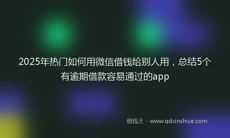 2025年热门如何用微信借钱给别人用，总结5个有逾期借款容易通过的app